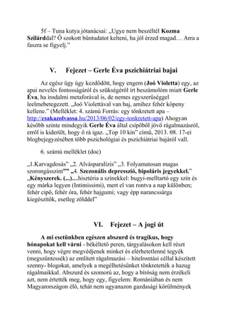 5f – Tuna kutya jótanácsai: „Ugye nem beszéltél Kozma 
Szilárddal? Ő szokott bűntudatot kelteni, ha jól érzed magad… Arra a 
faszra se figyelj.” 
V. Fejezet – Gerle Éva pszichiátriai bajai 
Az egész ügy úgy kezdődött, hogy engem (Joó Violetta) egy, az 
apai nevelés fontosságáról és szükségéről írt beszámolóm miatt Gerle 
Éva, ha irodalmi metaforával is, de nemes egyszerűséggel 
leelmebetegezett. „Joó Violettával van baj, amihez fehér köpeny 
kellene.” (Melléklet: 4. számú Forrás: egy tönkretett apa – 
http:// csakazolvassa .hu/2013/06/02/egy-tonkretett-apa ) Ahogyan 
később szinte mindegyik Gerle Éva által csípőből jövő rágalmazásról, 
erről is kiderült, hogy ő rá igaz. „Top 10 kín” című, 2013. 08. 17-ei 
blogbejegyzésében több pszichológiai és pszichiátriai bajáról vall. 
6. számú melléklet (doc) 
„1.Karvagdosás” „2. Alvásparalízis” „3. Folyamatosan magas 
szorongásszint”” „4. Szezonális depresszió, bipoláris jegyekkel.” 
„Kényszerek. (...)…hisztéria a színekkel: bugyi-melltartó egy szín és 
egy márka legyen (Intimissimi), mert el van rontva a nap különben; 
fehér cipő, fehér óra, fehér hajgumi; vagy épp narancssárga 
kiegészítők, esetleg zölddel” 
VI. Fejezet – A jogi út 
A mi esetünkben egészen abszurd és tragikus, hogy 
hónapokat kell várni - békéltető peren, tárgyalásokon kell részt 
venni, hogy végre megvédjenek minket és elérhetetlenné tegyék 
(megszüntessék) az említett rágalmazási – hitelrontási céllal készített 
szenny- blogokat, amelyek a megélhetésünket tönkretették a hazug 
rágalmaikkal. Abszurd és szomorú az, hogy a bíróság nem érzékeli 
azt, nem értették meg, hogy egy, figyelem: Romániában és nem 
Magyarországon élő, tehát nem ugyanazon gazdasági körülmények 
 