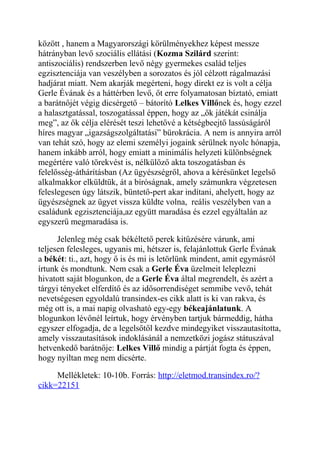 között , hanem a Magyarországi körülményekhez képest messze 
hátrányban levő szociális ellátási (Kozma Szilárd szerint: 
antiszociális) rendszerben levő négy gyermekes család teljes 
egzisztenciája van veszélyben a sorozatos és jól célzott rágalmazási 
hadjárat miatt. Nem akarják megérteni, hogy direkt ez is volt a célja 
Gerle Évának és a háttérben levő, őt erre folyamatosan bíztató, emiatt 
a barátnőjét végig dicsérgető – bátorító Lelkes Villőnek és, hogy ezzel 
a halasztgatással, toszogatással éppen, hogy az „ők játékát csinálja 
meg”, az ők célja elérését teszi lehetővé a kétségbeejtő lassúságáról 
híres magyar „igazságszolgáltatási” bürokrácia. A nem is annyira arról 
van tehát szó, hogy az elemi személyi jogaink sérülnek nyolc hónapja, 
hanem inkább arról, hogy emiatt a minimális helyzeti különbségnek 
megértére való törekvést is, nélkülöző akta toszogatásban és 
felelősség-áthárításban (Az ügyészségről, ahova a kérésünket legelső 
alkalmakkor elküldtük, át a bíróságnak, amely számunkra végzetesen 
feleslegesen úgy látszik, büntető-pert akar indítani, ahelyett, hogy az 
ügyészségnek az ügyet vissza küldte volna, reális veszélyben van a 
családunk egzisztenciája,az együtt maradása és ezzel egyáltalán az 
egyszerű megmaradása is. 
Jelenleg még csak békéltető perek kitűzésére várunk, ami 
teljesen felesleges, ugyanis mi, hétszer is, felajánlottuk Gerle Évának 
a békét: ti., azt, hogy ő is és mi is letörlünk mindent, amit egymásról 
írtunk és mondtunk. Nem csak a Gerle Éva üzelmeit leleplezni 
hivatott saját blogunkon, de a Gerle Éva által megrendelt, és azért a 
tárgyi tényeket elferdítő és az idősorrendiséget semmibe vevő, tehát 
nevetségesen egyoldalú transindex-es cikk alatt is ki van rakva, és 
még ott is, a mai napig olvasható egy-egy békeajánlatunk. A 
blogunkon lévőnél leírtuk, hogy érvényben tartjuk bármeddig, hátha 
egyszer elfogadja, de a legelsőtől kezdve mindegyiket visszautasította, 
amely visszautasítások indoklásánál a nemzetközi jogász státuszával 
hetvenkedő barátnője: Lelkes Villő mindig a pártját fogta és éppen, 
hogy nyíltan meg nem dicsérte. 
Mellékletek: 10-10b. Forrás: http://eletmod.transindex.ro/? 
cikk=22151 
 