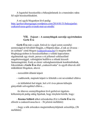A legutolsó hozzászólás a békeajánlatunk és a transindex rakta 
fel saját hozzászólásaként. 
A mi egyik blogunkon lévő pedig: 
http://gerleevahazugsagai.wordpress.com/2014/01/31/bekeajanlat-csakazolvassa- 
gerle-evanak-mar-az-otodik/ 
VII. Fejezet – A szennyblogok szerzője egyértelműen 
Gerle Éva 
Gerle Éva már a saját, fotóval és végső soron személyi 
azonosságával felvállalt blogján, a Hüpatia-díjas „Csak az olvassa – 
én szóltam” című blogon (csakazolvassa.hu) is megírta több 
blogbejegyzésben és hozzászólásban a velünk kapcsolatos 
rágalmainak egy részét, persze a rá jellemző sziklaszilárd 
magabiztossággal, valóságként beállítva a rólunk kieszelt 
fantazmagóriáit. Ezek az elemi valósághamisítások kombinálódnak, 
fokozódnak a Gerle Éva által „csakazolvaska” és egyéb álnevek alól 
működtetet blogokon, ahová: 
- torzszülött állatok képeit 
- vaddisznók, majmok képeit is feltették a mi neveinkkel ellátva 
- és különböző hol trágár, hol a 61 éves párom külsején 
gúnyolódó szövegekkel ellátva… 
Az álneves szennyblogokon levő gerleévai rágalom-költemények 
pedig odáig fajulnak, hogy tényként közlik, hogy: 
- Kozma Szilárd nőket erőszakolna (Ezt is Gerle Éva írta 
először a csakazolvassa.hu-n – 3b jelzésű melléklet) 
- hogy a nők erőszakos megtermékenyítőjének szószólója, (3b 
melléklet) 
 