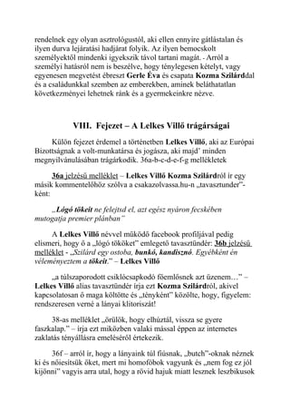 rendelnek egy olyan asztrológustól, aki ellen ennyire gátlástalan és 
ilyen durva lejáratási hadjárat folyik. Az ilyen bemocskolt 
személyektől mindenki igyekszik távol tartani magát. - Arról a 
személyi hatásról nem is beszélve, hogy ténylegesen kételyt, vagy 
egyenesen megvetést ébreszt Gerle Éva és csapata Kozma Szilárddal 
és a családunkkal szemben az emberekben, aminek beláthatatlan 
következményei lehetnek ránk és a gyermekeinkre nézve. 
VIII. Fejezet – A Lelkes Villő trágárságai 
Külön fejezet érdemel a történetben Lelkes Villő, aki az Európai 
Bizottságnak a volt-munkatársa és jogásza, aki majd’ minden 
megnyilvánulásában trágárkodik. 36a-b-c-d-e-f-g mellékletek 
36a jelzésű melléklet – Lelkes Villő Kozma Szilárdról ír egy 
másik kommentelőhöz szólva a csakazolvassa.hu-n „tavasztunder”- 
ként: 
„Lógó tökeit ne felejtsd el, azt egész nyáron fecskében 
mutogatja premier plánban” 
A Lelkes Villő névvel működő facebook profiljával pedig 
elismeri, hogy ő a „lógó tököket” emlegető tavasztündér: 36b jelzésű 
melléklet - „Szilárd egy ostoba, bunkó, kandisznó. Egyébként én 
véleményeztem a tökeit.” – Lelkes Villő 
„a túlszaporodott csiklócsapkodó főemlősnek azt üzenem…” – 
Lelkes Villő alias tavasztündér írja ezt Kozma Szilárdról, akivel 
kapcsolatosan ő maga költötte és „tényként” közölte, hogy, figyelem: 
rendszeresen verné a lányai klitoriszát! 
38-as melléklet „örülök, hogy elhúztál, vissza se gyere 
faszkalap.” – írja ezt miközben valaki mással éppen az internetes 
zaklatás tényállásra emeléséről értekezik. 
36f – arról ír, hogy a lányaink túl fiúsnak, „butch”-oknak néznek 
ki és nőiesítsük őket, mert mi homofóbok vagyunk és „nem fog ez jól 
kijönni” vagyis arra utal, hogy a rövid hajuk miatt lesznek leszbikusok 
 
