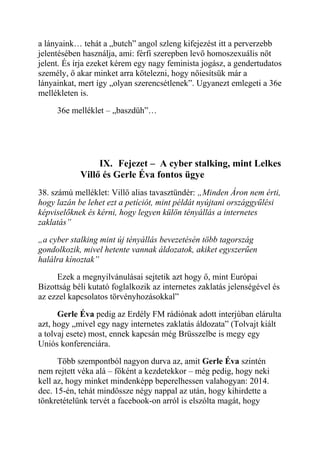 a lányaink… tehát a „butch” angol szleng kifejezést itt a perverzebb 
jelentésében használja, ami: férfi szerepben levő homoszexuális nőt 
jelent. És írja ezeket kérem egy nagy feminista jogász, a gendertudatos 
személy, ő akar minket arra kötelezni, hogy nőiesítsük már a 
lányainkat, mert így „olyan szerencsétlenek”. Ugyanezt emlegeti a 36e 
mellékleten is. 
36e melléklet – „baszdüh”… 
IX. Fejezet – A cyber stalking, mint Lelkes 
Villő és Gerle Éva fontos ügye 
38. számú melléklet: Villő alias tavasztündér: „Minden Áron nem érti, 
hogy lazán be lehet ezt a petíciót, mint példát nyújtani országgyűlési 
képviselőknek és kérni, hogy legyen külön tényállás a internetes 
zaklatás” 
„a cyber stalking mint új tényállás bevezetésén több tagország 
gondolkozik, mivel hetente vannak áldozatok, akiket egyszerűen 
halálra kínoztak” 
Ezek a megnyilvánulásai sejtetik azt hogy ő, mint Európai 
Bizottság béli kutató foglalkozik az internetes zaklatás jelenségével és 
az ezzel kapcsolatos törvényhozásokkal” 
Gerle Éva pedig az Erdély FM rádiónak adott interjúban elárulta 
azt, hogy „mivel egy nagy internetes zaklatás áldozata” (Tolvajt kiált 
a tolvaj esete) most, ennek kapcsán még Brüsszelbe is megy egy 
Uniós konferenciára. 
Több szempontból nagyon durva az, amit Gerle Éva szintén 
nem rejtett véka alá – főként a kezdetekkor – még pedig, hogy neki 
kell az, hogy minket mindenképp beperelhessen valahogyan: 2014. 
dec. 15-én, tehát mindössze négy nappal az után, hogy kihirdette a 
tönkretételünk tervét a facebook-on arról is elszólta magát, hogy 
 