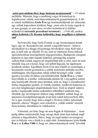 „azért provokálom őket, hogy biztosan nyomozzanak” – 15 számú 
melléklet. Mármint, hogy a rendőrség vegye őt komolyan és 
foglalkozzon velünk, mint bűncselekmények gyanúsítottjaival. A 40- 
es számú mellékleten Gerle Éva egy kommentelőjének azt válaszolja 
egy velünk kapcsolatos kérdésre, hogy „mert erős és tiszta vagyok és 
ez sem gyengít, ez sem sároz, érvelési technikával és kiállási 
technikával szeretnék precedenst teremteni (…) Volt idő, amikor 
ahhoz kellettek (Ti. Kozma Szilárdék), hogy megálljon a zaklatási 
vád” 
Nyilvánvaló, hogy Gerle Évának ez egy mesterségesen kreált 
ügye, egy un. Koncepciós per, amitől a jogvédői harcos - hírneve 
növekedését és a blogja olvasottsága növekedését várja. Kell neki a 
per, és kell neki az ellenfél. És mi, mint az internetes hírnevünknek 
egzisztenciálisan kiszolgáltatott négygyermekes, Budapestre utazgatni 
képtelen és ügyvédet fogadni képtelen, pénzügyileg szegény 
székelyföldi család, nagyon jól megfelelünk neki a célra, mert mi nem 
tehetjük meg azt a luxust, hogy szó nélkül hagyjuk, ha rágalmazni 
kezdenek minket. Egyébként Gerle Évát nem érdekli az asztrológia, a 
beszámolói szerint gyermekeit a szülők tiszteletére próbálta nevelni, 
önállóságára, felvilágosultan, tabuk nélkül beszélget velük - tehát 
igazán a nevelési elvekben sem különbözünk. Gerle Éva is, a bátor 
harcvállalás és a kritika- szókimondás pártján áll. Lényegében semmi 
más komolyabb ellentét nincs köztünk, mint az, hogy ő a kendőzetlen 
férfias magatartást gyűlöli, és velünk szemben, rendkívül hedonista és 
ezt a két tulajdonságot alapértékeknek hiszi. Erről az alapról indulva 
pedig a legaljasabb média-szakemberi trükkökkel rendezett meg 
ellenünk egy nevetségesen átlátszó nagy műbalhét, azáltal, hogy az 
internetes kiszolgáltatottságunk révén bele tudott kényszeríteni ebbe. 
Az is igaz viszont, hogy mint a magát a fővárosi elithez tartozónak 
képzelő „sikeres” blogger, nem számított a „vidéki senkik” részéről 
ilyen kemény ellenállásra és védekezésre. 
Valószínű, azt hitte, hogy mi nem fogjuk őt feljelenteni… most 
pedig abban reménykedik, hogy anyagi okok miatt nem tudunk majd 
elmenni a tárgyalásokra, illetve, hogy ott majd minket nevetségessé 
tesz és hülyére vesz a bírók és a sajtó előtt. Számtalanszor leírta Gerle 
Éva is és Lelkes Villő is, hogy mi „bűncselekmények sorát” követtük 
 