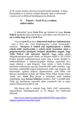 el, ők viszont mindig a törvényes keretek között maradtak. A tárgyi 
bizonyítékok és az azokon szereplő dátumok, tehát az idősorrend 
viszont ezzel az állítással homlokegyenest ellenkezik. 
X. Fejezet – Gerle Éva, a rutinos 
embervadász 
A tönkretételi tervet Gerle Éva úgy hirdetett ki, hogy Kozma 
Szilárd egyáltalán még csak hozza se szólt akkor, sem róla nem írt, és 
azt se tudta, hogy ki az a Gerle Éva. 
Viszont Gerle Éva már a tönkretételi hadi-terv kihirdetésekor 
- amit a 2013. dec. 10-ei blogbejegyzése („elemi kíváncsiság”) 
tartalmaz - bőségesen ír Szilárd régi rágalmazójával, a kökösi, 
székely-utáló, munka-utáló, a székely-zászló használata miatt a 
polgármestereket jelentgető, kirúgott alkohollista pappal, Nagy 
Attila Pulival való internetes ügyéről. Nagy Attila „Puli” 
főfoglalkozásúként henyélő élősdi, ezt büszkén hirdeti is. De a Gerle 
Évához hasonló exhibicionizmusa miatt, még a romos házából is, 
munkanélküliként, a rokkant-nyugdíjas felesége segélyéből élve, 
írogat cikkeket a saját blogjaira. Ezen írások, a Gerle Éváéhoz 
hasonlóan rendszeresen egy-egy híresebb jobb oldali politikus, vagy 
becsületes székelyföldi magyar polgármester, költő vagy újságíró, más 
közszereplő, egyházi dolgozó rágalmazásáról, azok fölött való 
fölényes élcelődésről szólnak. (pl. Orbán Viktor, Tőkés László, Farkas 
Árpád, stb.) Gerle Éva persze a fentieknek mind tudtában 
megállapítja, hogy Kozma Szilárddal szemben „Puli” a tisztább lélek. 
Tehát egy ténylegesen ingyenélő, pária személyről, akit az egész 
székely környezete gyűlöl és utál. 
Már három cikk is született Nagy Attila „Puli” nemzetáruló, 
magyarellenes feljelentgetéseiről az Új Magyar Szó Online-ban 
(Maszol) 
http://www.maszol.ro/index.php/belfold/20826-nagy-attila-a-magyar- 
ugyeknek-keresztbe-teszek 
 