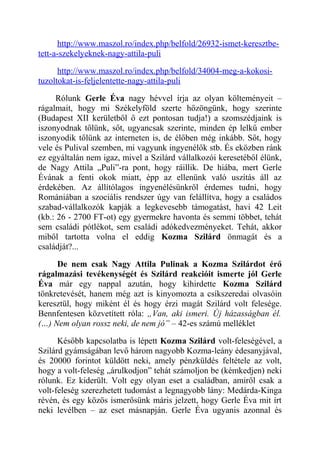 http://www.maszol.ro/index.php/belfold/26932-ismet-keresztbe-tett- 
a-szekelyeknek-nagy-attila-puli 
http://www.maszol.ro/index.php/belfold/34004-meg-a-kokosi-tuzoltokat- 
is-feljelentette-nagy-attila-puli 
Rólunk Gerle Éva nagy hévvel írja az olyan költeményeit – 
rágalmait, hogy mi Székelyföld szerte hőzöngünk, hogy szerinte 
(Budapest XII kerületből ő ezt pontosan tudja!) a szomszédjaink is 
iszonyodnak tőlünk, sőt, ugyancsak szerinte, minden ép lelkű ember 
iszonyodik tőlünk az interneten is, de élőben még inkább. Sőt, hogy 
vele és Pulival szemben, mi vagyunk ingyenélők stb. És eközben ránk 
ez egyáltalán nem igaz, mivel a Szilárd vállalkozói keresetéből élünk, 
de Nagy Attila „Puli”-ra pont, hogy ráillik. De hiába, mert Gerle 
Évának a fenti okok miatt, épp az ellenünk való uszítás áll az 
érdekében. Az állítólagos ingyenélésünkről érdemes tudni, hogy 
Romániában a szociális rendszer úgy van felállítva, hogy a családos 
szabad-vállalkozók kapják a legkevesebb támogatást, havi 42 Leit 
(kb.: 26 - 2700 FT-ot) egy gyermekre havonta és semmi többet, tehát 
sem családi pótlékot, sem családi adókedvezményeket. Tehát, akkor 
miből tartotta volna el eddig Kozma Szilárd önmagát és a 
családját?... 
De nem csak Nagy Attila Pulinak a Kozma Szilárdot érő 
rágalmazási tevékenységét és Szilárd reakcióit ismerte jól Gerle 
Éva már egy nappal azután, hogy kihirdette Kozma Szilárd 
tönkretevését, hanem még azt is kinyomozta a csíkszeredai olvasóin 
keresztül, hogy miként él és hogy érzi magát Szilárd volt felesége. 
Bennfentesen közvetített róla: „Van, aki ismeri. Új házasságban él. 
(…) Nem olyan rossz neki, de nem jó” – 42-es számú melléklet 
Később kapcsolatba is lépett Kozma Szilárd volt-feleségével, a 
Szilárd gyámságában levő három nagyobb Kozma-leány édesanyjával, 
és 20000 forintot küldött neki, amely pénzküldés feltétele az volt, 
hogy a volt-feleség „árulkodjon” tehát számoljon be (kémkedjen) neki 
rólunk. Ez kiderült. Volt egy olyan eset a családban, amiről csak a 
volt-feleség szerezhetett tudomást a legnagyobb lány: Medárda-Kinga 
révén, és egy közös ismerősünk máris jelzett, hogy Gerle Éva mit írt 
neki levélben – az eset másnapján. Gerle Éva ugyanis azonnal és 
 