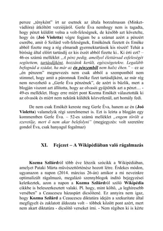 persze „tényként” írt az esetnek az általa borzalmasan (Minket-vádlóra) 
átköltött verziójáról. Gerle Éva nemhogy nem is tagadta, 
hogy pénzt küldött volna a volt-feleségnek, de később azt követelte, 
hogy én (Joó Violetta) végre fogjam be a számat azért a pénzért 
cserébe, amit ő Szilárd volt-feleségnek, Emőkének fizetett és Emőke 
abból fizette meg a rég elmaradt gyermektartások kis részét! Tehát a 
bíróság által előírt tartásdíj ez kis észét abból fizette ki.. Ki érti ezt? – 
46-os számú melléklet „A pénz pedig, amellyel élettársad exfeleségét 
segítettem, tartásdíjként, hozzátok került, egészségetekre. Legalább 
befognád a szádat, ha már az én pénzemből nem halsz éhen.” – ez az 
„én pénzem” megnevezés nem csak abból a szempontból nem 
stimmel, hogy amit a páromnak Emőke fizet tartásdíjként, az már rég 
nem nevezhető a „Gerle Éva pénzének”, de azért is bűzlik, mert a 
blogján viszont azt állította, hogy az olvasói gyűjtötték azt a pénzt… - 
49-es melléklet. Hogy erre miért pont Kozma Emőkét választották ki 
az olvasók és miért nem nekünk küldték közvetlenül, azt homály fedi. 
De nem csak Emőkét kereste meg Gerle Éva, hanem az én (Joó 
Violetta) valamelyik régi szerelmemet is. Ezt is leírta a blogján egy 
kommentben Gerle Éva. – 52-es számú melléklet „engem törölt a 
szeretője, mert ő nem akar belefolyni” (megjegyzés: volt szeretőre 
gondol Éva, csak hanyagul fogalmaz) 
XI. Fejezet – A Wikipédiában való rágalmazás 
Kozma Szilárdról több éve létezik szócikk a Wikipédiában, 
amelyet Pataki Márta művészettörténész hozott létre. Érdekes módon, 
ugyanazon a napon (2014. március 26-án) amikor a mi neveinkre 
optimalizált rágalmazó, megalázó szennyblogok indító bejegyzései 
keletkeztek, azon a napon a Kozma Szilárdról szóló Wikipédia 
cikkbe is beleszerkesztett valaki. Pl. hogy, mint költő, „a leghíresebb 
versében” a Ceaucescu házaspárt dicsőítené. Ez annyira nem igaz, 
hogy Kozma Szilárd a Ceaucescu diktatúra idején a szekuritate által 
megfigyelt és zaklatott áldozata volt – többek között pont azért, mert 
nem akart diktatúra - dicsőítő verseket írni. - Nem régiben ki is kérte 
 