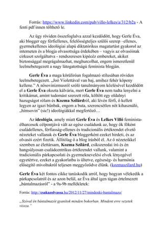 Forrás: https://www.linkedin.com/pub/villo-lelkes/a/312/b2a - A 
fenti pdf innen tölthető le. 
Az ügy röviden összefoglalva azzal kezdődött, hogy Gerle Éva, 
aki blogger egy férfiellenes, felelősségteljes szülői szerep –ellenes, 
gyermekellenes ideológiai alapú diktatórikus magatartást gyakorol az 
interneten és a blogja olvasottsága érdekében – vagyis az olvasóinak 
cirkuszt szolgáltatva - rendszeresen kipécéz embereket, akiket 
biztonsággal megrágalmazhat, meghurcolhat, engem ismeretlenül 
leelmebetegezett a nagy látogatottságú feminista blogján. 
Gerle Éva a maga körülíróan fogalmazó stílusában röviden 
leelmebetegezett. „Joó Violettával van baj, amihez fehér köpeny 
kellene.” A nősovinizmusról szóló tanulmányom közlésével kezdődött 
el a Gerle Éva okozta kálvária, mert Gerle Éva nem tudta lenyelni a 
kritikámat, amint tudomást szerzett róla, költött egy oldalnyi 
hazugságot rólam és Kozma Szilárdról, aki lévén férfi, ő kellett 
legyen az igazi bűnbak, engem a buta, szerencsétlen nőt kihasználó, 
„hímsovin” (sic!) ideológiákkal megfertőző… 
Az ideológia, amely miatt Gerle Éva és Lelkes Villő feminista-élharcosok 
célpontjává vált az egész családunk az, hogy ők főként 
családellenes, férfiasság-ellenes és tradicionális értékrendet elvető 
nézeteket vallanak és Gerle Éva bloggerként ezeket hirdeti, és az 
olvasói ezért fizetik. Állítólag ő a blog írásból él. Az ő nézeteikkel 
szemben az élettársam, Kozma Szilárd, csíkszeredai író és én 
hangsúlyosan családcentrikus értékrendet vallunk, valamint a 
tradicionális párkapcsolati és gyermeknevelési elvek lényegével 
egyetértve, ezeket a gyakorlatba is ültetve, egészség- és harmónia 
elősegítő mivoltukról teljesen meggyőződve élünk. (kozmaszilard.hu) 
Gerle Éva két fontos cikke tanúskodik arról, hogy hogyan vélekedik a 
párkapcsolatról és az azon belül, az Éva által igen tágan értelmezett 
„bántalmazásról” - a 9a-9b mellékletek: 
Forrás: http:// csakazolvassa .hu/2012/11/27/mindenki-bantalmazo/ 
„Szóval én bántalmazót gyanítok minden bokorban. Mindent erre vezetek 
vissza.” 
 