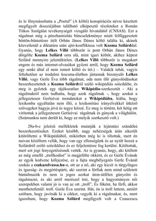 és le fénymásoltatta a „Poetul” (A költő) konspirációs névre készített 
megfigyelt dossziéjában található elképesztő részleteket a Román 
Titkos Szolgálat tevékenységét vizsgáló hivatalától (CNSAS). Ezt a 
rágalmat még a pénzhamisítás bűncselekménye miatt felfüggesztett 
börtön-büntetésre ítélt Orbán János Dénes költő találta ki, akinek 
közvetlenül a diktatúra után ajtó-konfliktusa volt Kozma Szilárddal. 
Gyanús, hogy Lelkes Villő többször is pont Orbán János Dénes 
dörgölte Kozma Szilárd orra alá, mint igazi költőt, akihez képest 
Szilárd mennyire jelentéktelen. (Lelkes Villő többször is megakart 
engem és más internet-olvasókat győzni arról, hogy Kozma Szilárd 
egy senki által el nem ismert költő és író.) – Valakik tehát, vagyis 
feltehetően az irodalmi kocsma-életben jártasnak bizonyuló Lelkes 
Villő, vagy Gerle Éva több rágalmat, oda nem illő gúnyolódásokat 
beszerkesztettek a Kozma Szilárdról szóló wikipédiás szócikkbe, és 
meg is győztek egy tájékozatlan Wikipédia-szerkesztőt - Aki a 
rágalmakról nem tudhatta, hogy azok rágalmak -, hogy azokat a 
jellegzetesen Gerleévai mondatokat a Wikipédiába, hiába, hogy 
lexikonba egyáltalán nem illő, a lexikonírási irányelvekkel ütköző 
szövegeket hagyja jóvá és tegye közzé. Ez meg is történt, két hétig ott 
virítottak a jellegzetesen Gerleévai rágalmak és gúnyok a világhálón. 
(Számunkra nem derült ki, hogy ez melyik szerkesztő volt.) 
28a-b-c jelzésű mellékletek mutatják a lejáratási szándékú 
beszerkesztéseket. Ezeket később, nagy nehézségek árán sikerült 
kitöröltetni a Wikipédiából, miközben még ki is tiltottak, mert én 
naivan közöltem velük, hogy van egy ellenségünk és az nyúlt hozzá a 
Szilárdról szóló szócikkhez és ez feljelentésre fog kerülni. Kitiltottak, 
mert ezt jogi fenyegetőzésnek vették. Az is gyanús, hogy, aki kitiltott 
az még emellé „trollkodást” is megjelölte okként, és ez Gerle Évának 
az egyik kedvenc kifejezése, ez a fajta megbélyegzés Gerle Évánál 
szokás a csakazolvassa.hu-n, ott az a nő, aki egy kicsit is tárgyilagos 
és igazság- és megértéspárti, aki szerint a férfiak nem mind született 
bántalmazók és nem is jogos azokat úton-útfélen gúnyolni és 
rágalmazni, és aki arról merészel írni, hogy a hagyományos női 
szerepekben valami jó is van az ott „troll”, És főként, ha férfi, akkor 
menthetetlenül: troll. Gerle Éva szerint. Hát, én is troll lettem, amiért 
szóltam, hogy javítsák ki a cikket, vegyék ki a rágalmakat, és, mert 
igazoltam, hogy Kozma Szilárd megfigyelt volt a Ceaucescu 
 
