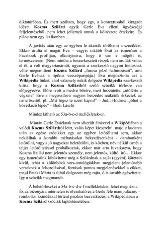 diktatúrában. És mert szóltam, hogy egy, a kontextusából kiragadt 
idézet Kozma Szilárd egyik Gerle Éva elleni ügyészségi 
feljelentéséből, nem lehet jellemző annak a költészete értékeire. És 
pláne nem egy lexikonban… 
A javítás után egy az egyben le akarták töröltetni a szócikket. 
Ekkor árulta el magát Éva – vagyis inkább Évát az ismerősei a 
Facebook profilján, elkottyintva, hogy ő van e mögött is, 
természetesen. (Nem mintha a beszerkesztett részek nem árulták volna 
el őt, a volt magyartanárnőt, ugyanis a szerkesztő nagyon fontosnak 
vélte megemlíteni Kozma Szilárd „furcsa jelző halmozásait”, ami 
Gerle Évának a tipikus vesszőparipája.) Éva megosztotta azt a 
Wikipédia linket, ahol valamely nekik dolgozó Wikipédia-szerkesztő 
kiírta, hogy a Kozma Szilárdról szóló szócikk törlésre van 
előjegyezve. Előre ivott a medve bőrére, mert hozzátette: „utólérte a 
végzete” Erre a megosztásra nagyon beszédes reakciók érkeztek az 
ismerőseitől, pl. „Mit fogsz te ezért kapni!” – Judit Hodros; „jöhet a 
következő lépés” – Bodi László 
Mindez látható az 53a-b-c-d mellékletek-en. 
Miután Gerle Éváéknak nem sikerült álnévvel a Wikipédiában a 
valódi Kozma Szilárdról leírt, valós képet kicserélni, majd e kudarca 
után az egész szócikket egy az egyben letöröltetni sem, akkor 
nekiálltak a korábbi méltatásokat bekezdésenként - darabonként 
letörölni, vagyis jó nagyokat beletörölni, és közben, név nélkül ismét a 
teljes letöröltetéssel próbálkoztak, ekkor már arra hivatkozva, hogy 
Kozma Szilád nem jelentős személy, nem jelentős, költő, író… Ekkor 
egy ismerősünk kibővítette még a Szilárdnak a saját (egyéni) kötetein 
kívül, tehát a különböző vers-antológiákban megjelent jelentősebb 
verseknek a felsorolásával, források pontos megjelenésekkel a cikket, 
majd Pataki Márta is újból dolgozott még rajta, ő is tovább egészítette. 
Így a szócikk megmaradt. 
A beletörléseket a 54a-b-c-d-e-f mellékleteken lehet megnézni. 
És az bizonyára interneten is olvasható ez a Gerle féle manipulációs – 
rombolási szándékkal történt piszkos beavatkozás, a Wikipédiában a 
Kozma Szilárd szócikk laptörténetében. 
 