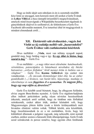 Hogy az önök idejét sem raboljam és én is szeretnék mielőbb 
kész lenni az anyaggal, nem keresem most elő azokat a Gerle Évának 
és Lelkes Villőnek a hecc-ünneplő (triumfáló!) megnyilvánulásait, 
amelyek mind összevágnak a Wikipédiába beszerkesztett rágalmak és 
gúnyolódások idejével és szellemével, de feltételezem a Gerle Éva 
Facebook idővonalán mutatott, Éva ismerősei által írt megjegyzések is 
mindent elmondanak erről… 
XII. Élettárstól való elválasztási-, vagyis Joó 
Violát az új családja mellől való „hazarendelési” 
Gerle Évához való csatlakoztatási kísérletek 
50-es melléklet – „Viola, most van néhány nyugodt napod, 
gondold meg, hogy boldog vagy-e így. Ez egy állat és biztos, hogy 
szarul is dug.” – Gerle Éva 
51-es melléklet – „a nagy titkot most elárulnám: hatalmaskodó, 
vértolulásos, potenciájukra és bántalmazó mivoltukra oly büszke 
hatvanéves „erélyes férfiakon” kívül mennyi öröm és kultúra van a 
világban!” – Gerle Éva Kozma Szilárdnak írja ezeket rám 
vonatkozóan. – „És micsoda életminőséget lehet élni, ha az ember 
gondolkodik (…) kíváncsi, van baráti köre, képzettsége, munkája és 
sikerélménye és nem függésben él a nyomorban. Te nagyon félsz, 
hogy egy nap rájön az átverésre?” 
Gerle Éva később azzal bíztatott, hogy, ha elhagyom Szilárdot, 
elvisz engem Bora-Borára nyaralni. A Gerle Éva rágalom-hadjárata 
ellen indított petíciónkon pedig olyan névtelen hozzászólások 
érkeztek, amelyek arról szóltak, hogy én titokban más férfiakkal 
szórakoznék, ezeket akkor írták, amikor köztudott volt, hogy 
Magyarországra jöttem külön (csak a közös kislányunkkal) mert 
hivatalos elintézni valóim voltak. Többek között, arra készültünk, 
hogy összeházasodunk és ez a mi esetünkben, lévén, hogy két 
különböző államnak a polgárai vagyunk, még nehezebb, mint normál 
esetben, amikor azonos a házasuló felek állampolgársága. Gerle Éváék 
azzal szórakoztak és persze remélve, hogy egymás ellen fordítanak 
 