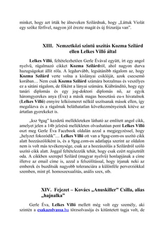 minket, hogy azt írták be álneveken Szilárdnak, hogy „Láttuk Violát 
egy szőke férfivel, nagyon jól érezte magát és új frizurája van”. 
XIII. Nemzetközi szintű uszítás Kozma Szilárd 
ellen Lelkes Villő által 
Lelkes Villő, feltételezhetően Gerle Évával együtt, írt egy angol 
nyelvű, rágalmazó cikket Kozma Szilárdról, ahol nagyon durva 
hazugságokat állít róla. A legdurvább, legsátánibb rágalom az, hogy 
Kozma Szilárd verte volna a kislányai csiklóját, azok csecsemő 
korában… Nem csak Kozma Szilárd számára borzalmas és veszélyes 
ez a sátáni rágalom, de főként a lányai számára. Kiábrándító, hogy egy 
tanári diplomás és egy jog-doktori diplomás nő, az egyik 
háromgyerekes anya (Éva) a másik magas beosztású eu-s hivatalnok 
(Lelkes Villő) ennyire lelkiismeret nélkül uszítsanak mások ellen, így 
megalázva és a rágalmak beláthatatlan következményeinek kitéve az 
ártatlan gyerekeket is. 
„ksz 9gag” kezdetű mellékleteken látható az említett angol cikk, 
amelyet jelen a 14b jelzésű mellékleten olvashatóan pont Lelkes Villő 
oszt meg Gerle Éva Facebook oldalán azzal a megjegyzéssel, hogy 
„helyzet fokozódik”… Lelkes Villő ott van a 9gag-com-os uszító cikk 
alatt hozzászólóként is, és a 9gag.com-os adatlapja szerint az oldalon 
nem is volt más tevékenysége, csak az a hozzászólás a Szilárdról szóló 
uszító cikk alatt. Joggal feltételezzük tehát, hogy csak ezért regisztrált 
oda. A cikkben szerepel Szilárd (magyar nyelvű) honlapjának a címe 
illetve az email címe is, azzal a felszólítással, hogy írjanak neki az 
emberek és buzdítsák nagyobb toleranciára a különféle perverziókkal 
szemben, mint pl. homoszexualitás, anális szex, stb. 
XIV. Fejezet – Kovács „Anuskiller” Csilla, alias 
„hajnalka” 
Gerle Éva, Lelkes Villő mellett még volt egy személy, aki 
szintén a csakazolvassa .hu törzsolvasója és kitüntetett tagja volt, de 
 