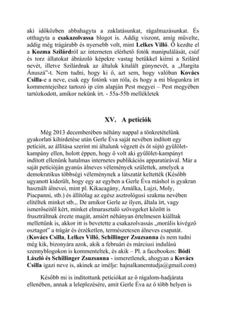 aki időközben abbahagyta a zaklatásunkat, rágalmazásunkat. És 
otthagyta a csakazolvassa blogot is. Addig viszont, amíg művelte, 
addig még trágárabb és nyersebb volt, mint Lelkes Villő. Ő kezdte el 
a Kozma Szilárdról az interneten elérhető fotók manipulálását, csúf 
és torz állatokat ábrázoló képekre vastag betűkkel kiírni a Szilárd 
nevét, illetve Szilárdnak az általuk kitalált gúnynevét, a „Hargita 
Ánuszá”-t. Nem tudni, hogy ki ő, azt sem, hogy valóban Kovács 
Csilla-e a neve, csak egy fotónk van róla, és hogy a mi blogunkra írt 
kommentejeihez tartozó ip cím alapján Pest megyei – Pest megyében 
tartózkodott, amikor nekünk írt. - 55a-55b mellékletek 
XV. A petíciók 
Még 2013 decemberében néhány nappal a tönkretételünk 
gyakorlati kihirdetése után Gerle Éva saját nevében indított egy 
petíciót, az állítása szerint mi általunk végzett és őt sújtó gyűlölet-kampány 
ellen, holott éppen, hogy ő volt aki gyűlölet-kampányt 
indított ellenünk hatalmas internetes publikációs apparatúrával. Már a 
saját petícióján gyanús álneves vélemények születtek, amelyek a 
demokratikus többségi véleménynek a látszatát keltették (Később 
ugyanott kiderült, hogy egy az egyben a Gerle Éva máshol is gyakran 
használt álnevei, mint pl. Kikacagány, Amálka, Lujzi, Moly, 
Piacpanni, stb.) és állítólag az egész asztrológusi szakma nevében 
elítéltek minket stb.,. De amikor Gerle az ilyen, általa írt, vagy 
ismerőseitől kért, minket elmarasztaló szövegeket között is 
frusztráltnak érezte magát, amiért néhányan értelmesen kiálltak 
mellettünk is, akkor itt is bevetette a csakazolvassás „morális kivégző 
osztagot” a trágár és érzéketlen, természetesen álneves csapatát. 
(Kovács Csilla, Lelkes Villő, Schillinger Zsuzsanna és nem tudni 
még kik, bizonyára azok, akik a februári és márciusi indulású 
szennyblogokon is kommenteltek, és akik – Pl. a facebookos: Bódi 
László és Schillinger Zsuzsanna - ismeretlenek, ahogyan a Kovács 
Csilla igazi neve is, akinek az imélje: hajnalkanemtudja@gmail.com) 
Később mi is indítottunk petíciókat az ö rágalom-hadjárata 
ellenében, annak a leleplezésére, amit Gerle Éva az ő több helyen is 
 