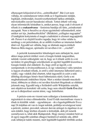 elhencegett kifejezésével élve, „szétrollkodott”. Bár ő ezt nem 
vállalja, mi számtalanszor tetten értük az ő fogalmazási módját, 
logikáját, értékrendjét, összetéveszthetetlenül tipikus attitűdjét, 
művészkedőn csavart hazudozási stílusát. Tetten érhető volt még 
olyan információk leírásában is, amiket persze, hogy csak ő olvasott el 
rólunk és a csakazolvassa – feminista bandája elé tárta „szórakoztató 
anyagnak. Nem is beszélve az olyan egyértelmű vallomásokról, mint 
amikor azt írja „bambuszbiciklim” (Bélaként) „csillagász nagyapám” 
(Vendégként kottyintotta el magát a tudósként is elismert nagyapjáról) 
stb. Persze ő az elejétől kezdve tagadja, hogy írt volna valaha is, 
nemhogy a mi petíciónkon, de az utóbbi években az interneten bárhol 
álnévvel. Egyedül azt vállalta, hogy az általunk nagyra értékelt 
Hamvas Béla magyar, spirituális író nevében ő írt – „viccből”. 
A petíciók kommentelési lehetőségeit nem zárhatjuk be, mert 
akkor maga petíció értéket veszt a Google-listánk rangsorában, 
nekünk viszont szükségünk van rá, hogy az ő rólunk szóló és a mi 
nevünkre írt gúnyblogjai szócikkeinek az egyikét legalább kiszorítsa a 
Google-listánk első oldaláról. És, hogy erről az ügyről, a mi 
szempontunk is érvényesülhessen.ó, és így valamennyi valós tartalom 
is legyen olvasható rólunk, és erről a sötét internetes háborúról amit a 
valaki, vagy valakik által eltartott, tehát ingyenélő és ezért a neki 
állítólag dicsőséges hírnév-hozó háborúzásra ráérő, Gerle a mi 
megbuktatásunk érdekében folytat. Mert a minket támadó-mocskoló 
írásai, többnyire az általa a mi nevükre készített blogoknak az oldalain 
jelennek meg. Egyedül még a Szilárdról szóló Wikipédiás szócikk, 
ami objektíven korrektté vált azóta, hogy nem sikerült Gerle Éva által 
azt az ő elképzelései szerint átírni, vagy letöröltetni. 
A peticio-com-on viszont nem szükséges a kommenteléshez 
regisztráció és nincs előmoderálás. Ezzel Éváék maximálisan vissza is 
élnek és közülük valaki – egynehányan – de a legeslegtöbbször Éva a 
nap 24 órájában ott van és írogat nekünk, próbálja nevetségessé tenni 
a petíciót, minket, provokál, sokszor durván sérteget és rágalmaz és az 
sem érdekli, hogy közben olyanok is kritizálják, akik jól ismerik 
személyesen is, tehát akik Budapestiek. Hogy mennyi mindent beírt az 
őt egyre nagyobb számban elhagyó barátnőivel nekünk oda, abból 
csak néhányat tudok mutatni, mert leginkább kapásból töröltük azokat. 
 