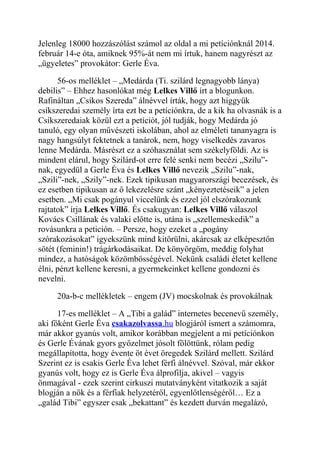 Jelenleg 18000 hozzászólást számol az oldal a mi petíciónknál 2014. 
február 14-e óta, amiknek 95%-át nem mi írtuk, hanem nagyrészt az 
„ügyeletes” provokátor: Gerle Éva. 
56-os melléklet – „Medárda (Ti. szilárd legnagyobb lánya) 
debilis” – Ehhez hasonlókat még Lelkes Villő írt a blogunkon. 
Rafináltan „Csíkos Szereda” álnévvel írták, hogy azt higgyük 
csíkszeredai személy írta ezt be a petíciónkra, de a kik ha olvasnák is a 
Csíkszeredaiak közül ezt a petíciót, jól tudják, hogy Medárda jó 
tanuló, egy olyan művészeti iskolában, ahol az elméleti tananyagra is 
nagy hangsúlyt fektetnek a tanárok, nem, hogy viselkedés zavaros 
lenne Medárda. Másrészt ez a szóhasználat sem székelyföldi. Az is 
mindent elárul, hogy Szilárd-ot erre felé senki nem becézi „Szilu”- 
nak, egyedül a Gerle Éva és Lelkes Villő nevezik „Szilu”-nak, 
„Szili”-nek, „Szily”-nek. Ezek tipikusan magyarországi becezések, és 
ez esetben tipikusan az ő lekezelésre szánt „kényeztetéseik” a jelen 
esetben. „Mi csak pogányul viccelünk és ezzel jól elszórakozunk 
rajtatok” írja Lelkes Villő. És csakugyan: Lelkes Villő válaszol 
Kovács Csillának és valaki előtte is, utána is „szellemeskedik” a 
rovásunkra a petición. – Persze, hogy ezeket a „pogány 
szórakozásokat” igyekszünk mind kitörülni, akárcsak az elképesztőn 
sötét (feminin!) trágárkodásaikat. De könyörgöm, meddig folyhat 
mindez, a hatóságok közömbösségével. Nekünk családi életet kellene 
élni, pénzt kellene keresni, a gyermekeinket kellene gondozni és 
nevelni. 
20a-b-c mellékletek – engem (JV) mocskolnak és provokálnak 
17-es melléklet – A „Tibi a galád” internetes becenevű személy, 
aki főként Gerle Éva csakazolvassa .hu blogjáról ismert a számomra, 
már akkor gyanús volt, amikor korábban megjelent a mi petíciónkon 
és Gerle Évának gyors győzelmet jósolt fölöttünk, rólam pedig 
megállapította, hogy évente öt évet öregedek Szilárd mellett. Szilárd 
Szerint ez is csakis Gerle Éva lehet férfi álnévvel. Szóval, már ekkor 
gyanús volt, hogy ez is Gerle Éva álprofilja, akivel – vagyis 
önmagával - ezek szerint cirkuszi mutatványként vitatkozik a saját 
blogján a nők és a férfiak helyzetéről, egyenlőtlenségéről… Ez a 
„galád Tibi” egyszer csak „bekattant” és kezdett durván megalázó, 
 