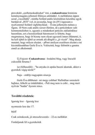 provokáló „szellemeskedéseket” írni, a csakazolvassa feminista 
keménymagjára jellemző fölényes attitűddel. A mellékleten éppen 
azzal „viccelődik”, mintha Szilárd anális közösülésre készülne egyik 
barátjával „ISTI”-vel, és javasolja, hogy én (JV) izgassam a 
nyelvemmel Szilárd végbélnyílását. – Évára jellemzőn rutinos a 
figura. :D Nem csak anális szexet illetően, de a petíciónkon való 
kommentelésben is, ugyanis a mindenkori petíciós zaklatónkhoz 
hasonlóan, ezt a hozzászólását háromszori is feltette, hogy 
megmutassa, hogy őt bizony nem olyan egyszerű innen eltüntetni, ő, 
ha kell újból és újból az orrunk alá dörgöli a „jó viccét”. Meg akarja 
mutatni, hogy milyen elszánt. - pPont amilyen eszelősen elszánt a mi 
kicsinálásunkban Gerle Éva is. Valószínű, hogy felöntött a garatra 
ennél az alkalomnál. 
Új Fejezet- Csakazolvassa - Irodalmi blog, vagy lincselő 
csőcselék fóruma:? 
isz (felhaszáló) – "ha anyuka és apuka baszni akarnak, akkor a 
gyerekek végig nézik?" 
Naja – erdélyi nagyapám sósavja 
Gerle Éva döbbenet– mi megy csíkban! Rafináltan szenzáció 
hajhász, felkelti az érdeklődést, - Puli meg nem is csíki... meg mert 
nyilván "budán" ilyesmi nincs. 
További részletek: 
Igazság lesz – Igazság lesz 
nyomozás lesz dec 17. 
blöff 
Csak szórakozok, jó stresszlevezetés – 22-es melléklet 
Forduljanak fel a gyerekeitek 
 