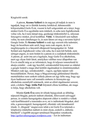 Kiegészítő sorok: 
A párom, Kozma Szilárd és én nagyon jól tudjuk és nem is 
tagadjuk, hogy mi is illettük kemény kritikával, dehonesztáló 
kifejezésekkel Gerle Évát, viszont le kell szögeznünk azt a tényt, hogy 
minket Gerle Éva egyáltalán nem érdekelt, és soha nem foglalkoztunk 
volna vele, ha ő nem támad meg, gazdasági tönkretétellel is, súlyosan 
fenyegetve minket, jóval korábban. Viola: A létezéséről sem tudtam 
volna, ha nem elmebetegez le, és nem látom ezt meg a nevemre kijövő 
Google listán. És Kozma Szilárd is csak úgy szerzett róla tudomást, 
hogy én beszéltem neki arról, hogy nem csak engem, de őt is 
megfenyegette és a lányairól elképesztő hazugságokat írt. Tehát 
Szilárd sem foglalkozott volna vele soha, ha ő nem köt belénk, nem 
sérteget engem, és nem hirdeti ki a párom és a családunk tönkretételét. 
A párom, pl. azért írta azt a legelején, hogy Gerle Éva alkoholista, 
mert egy olyan fotót látott, amelyiken valóban rossz állapotban van 
Éva és emellé még az az információ, hogy őt teljesen ismeretlenül ki 
akarja csinálni – csak úgy heccből, szórakozásból kinyomni az oldalait 
a google listáról a maga által kiötlött rágalmakkal és rémtörténetekkel. 
Mindezt csak úgy, szórakozásból- , vagyis, egyfajta rajtam való 
bosszúállásként. Persze, hogy a Magyarországi gátlástalanul liberális 
mentalitáshoz nem szokott székely párom ezt úgy ítélte meg, hogy egy 
ilyen hadüzenet nem vall normális emberre és bizonyára egy 
alkoholista személytől származik, mint az előző rágalmazási sorozat, 
amit, a kökösi Nagy Attila Puli folytatott ellene korábban, aki maga 
is leírja, hogy alkoholista volt. 
Miután Gerle Éva sorra írt rólunk bejegyzések az állítólag 
népszerű blogján, petíciót indított ellenünk, félrevezető szöveggel 
persze, és szintén hazugságokra alapozott cikket is rendelt a velünk 
való konfliktusáról a transindex.ro-n, mi is indítottunk blogokat, ahol 
róla, a gonoszságáról, hazugságairól, ellenünk való támadásairól 
írtunk. A „blogunk” megnevezés tehát a mi Gerle Éva tetteinek a 
leleplezése érdekében indított és mint olyan, ezekről a „háborús 
bűnökről” a legtöbb anyagot tartalmazó blogunkra vonatkozik. 
http://gerleevahazugsagai.wordpress.com – Ezt én indítottam 
 