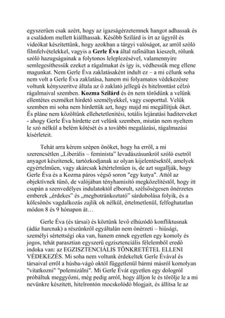 egyszerűen csak azért, hogy az igazságérzetemnek hangot adhassak és 
a családom mellett kiállhassak. Később Szilárd is írt az ügyről és 
videókat készítettünk, hogy azokban a tárgyi valóságot, az arról szóló 
filmfelvételekkel, vagyis a Gerle Éva által rafináltan kieszelt, rólunk 
szóló hazugságainak a folytonos leleplezésével, valamennyire 
semlegesíthessük ezeket a rágalmakat és így is, védhessük meg ellene 
magunkat. Nem Gerle Éva zaklatásaként indult ez – a mi célunk soha 
nem volt a Gerle Éva zaklatása, hanem mi folyamatos védekezésre 
voltunk kényszerítve általa az ő zaklató jellegű és hitelrontást célzó 
rágalmaival szemben. Kozma Szilárd és én nem törődünk a velünk 
ellentétes eszméket hirdető személyekkel, vagy csoporttal. Velük 
szemben mi soha nem hirdettük azt, hogy majd mi megállítjuk őket. 
És pláne nem közöltünk ellehetetlenítési, totális lejáratási haditerveket 
- ahogy Gerle Éva hirdette ezt velünk szemben, miután nem nyeltem 
le szó nélkül a belém kötését és a további megalázási, rágalmazási 
kísérleteit. 
Tehát arra kérem szépen önöket, hogy ha erről, a mi 
szerencsétlen „Liberális – feminista” levadászásunkról szóló esetről 
anyagot készítenek, tartózkodjanak az olyan kijelentésektől, amelyek 
egyértelműen, vagy akárcsak kétértelműen is, de azt sugallják, hogy 
Gerle Éva és a Kozma páros végső soron "egy kutya". Attól az 
objektívnek tűnő, de valójában tényhamisító megközelítéstől, hogy itt 
csupán a szenvedélyes indulatoktól elborult, szélsőségesen önérzetes 
emberek „érdekes” és „megbotránkoztató” sárdobolása folyik, és a 
kölcsönös vagdalkozás zajlik ok nélkül, értelmetlenül, felfoghatatlan 
módon 8 és 9 hónapon át… 
Gerle Éva (és társai) és köztünk levő elhúzódó konfliktusnak 
(ádáz harcnak) a részünkről egyáltalán nem önérzeti – hiúsági, 
személyi sértettségi oka van, hanem ennek egyetlen egy komoly és 
jogos, tehát parasztian egyszerű egzisztenciális félelemből eredő 
indoka van: az EGZISZTENCIÁLIS TÖNKRETÉTEL ELLENI 
VÉDEKEZÉS. Mi soha nem voltunk érdekeltek Gerle Évával és 
társaival erről a húsba-vágó októl függetlenül bármi másról komolyan 
"vitatkozni" "polemizálni". Mi Gerle Évát egyetlen egy dologról 
próbáltuk meggyőzni, még pedig arról, hogy álljon le és törölje le a mi 
nevünkre készített, hitelrontón mocskolódó blogjait, és állítsa le az 
 
