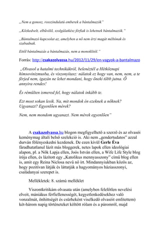 „Nem a gonosz, rosszindulatú emberek a bántalmazók” 
„Közkedvelt, elbűvölő, szolgálatkész férfiak is lehetnek bántalmazók.” 
„Bántalmazó kapcsolat az, amelyben a nő nem érzi magát méltónak és 
szabadnak. 
Ettől bántalmazás a bántalmazás, nem a monoklitól.” 
Forrás: http:// csakazolvassa .hu/2012/11/29/en-vagyok-a-bantalmazo 
„Olvasol a hatalmi technikákról, belenéztél a Hétköznapi 
hímsovinizmusba, és viszonyítasz: nálatok ez hogy van, nem, nem, a te 
férjed nem, igazán ne lehet mondani, hogy őneki több jutna. Ő 
annyira rendes! 
És rémülten ismered fel, hogy nálatok inkább te. 
Ezt most sokan lesik. Na, mit mondok én ezeknek a nőknek? 
Ugyanazt? Egyenlően mérek? 
Nem, nem mondom ugyanazt. Nem mérek egyenlően” 
A csakazolvassa .hu blogon megfigyelhető a szerző és az olvasói 
keménymag általi belső szelekció is. Aki nem „gendertudatos” azzal 
durván fölényeskedni kezdenek. De ezen kívül Gerle Éva 
fáradhatatlanul lázít más bloggerek, netes lapok ellen ideológiai 
alapon, pl. a Nők Lapja ellen, Joós István ellen, a Wife Life Style blog 
írója ellen, és lázított egy „Katolikus mennyasszony” című blog ellen 
is, amit egy Reina Niclosa nevű nő írt. Mindannyiukban közös az, 
hogy pozitívan látják és láttatják a hagyományos háziasszonyi, 
családanyai szerepet is. 
Mellékletek: 8. számú melléklet 
Viszontkritikám olvasata után (amelyben felelőtlen nevelési 
elveit, mániákus férfiellenességét, kegyetlenkedésekhez való 
vonzalmát, önhittségét és csürheként viselkedő olvasóit említettem) 
két-három napig történeteket költött rólam és a páromról, majd 
 