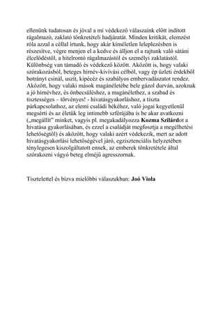 ellenünk tudatosan és jóval a mi védekező válaszaink előtt indított 
rágalmazó, zaklató tönkretételi hadjáratát. Minden kritikát, elemzést 
róla azzal a céllal írtunk, hogy akár kíméletlen leleplezésben is 
részesítve, végre menjen el a kedve és álljon el a rajtunk való sátáni 
élcelődéstől, a hitelrontó rágalmazástól és személyi zaklatástól. 
Különbség van támadó és védekező között. Aközött is, hogy valaki 
szórakozásból, beteges hírnév-kivívási célból, vagy ép üzleti érdekből 
botrányt csinál, uszít, kipécéz és szabályos embervadászatot rendez. 
Aközött, hogy valaki mások magánéletébe bele gázol durván, azoknak 
a jó hírnévhez, és önbecsüléshez, a magánélethez, a szabad és 
tisztességes – törvényes! - hivatásgyakorláshoz, a tiszta 
párkapcsolathoz, az elemi családi békéhez, való jogai kegyetlenül 
megsérti és az életük leg intimebb szférájába is be akar avatkozni 
(„megállít” minket, vagyis pl. megakadályozza Kozma Szilárdot a 
hivatása gyakorlásában, és ezzel a családját megfosztja a megélhetési 
lehetőségtől) és aközött, hogy valaki azért védekezik, mert az adott 
hivatásgyakorlási lehetőségével járó, egzisztenciális helyzetében 
ténylegesen kiszolgáltatott ennek, az emberek tönkretétele által 
szórakozni vágyó beteg elméjű agresszornak. 
Tisztelettel és bízva mielőbbi válaszukban: Joó Viola 
