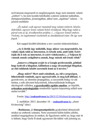 nyilvánosan megzsarolt és megfenyegetett, hogy nem mutatok valami 
„emberi”-t, ha nem kezdek kételkedni a párom szakmai tudásában, 
élettapasztalatában, józanságában, akkor nem „irgalmaz” nekem. – 3c 
jelzésű melléklet 
„És tudod, csak egyszer mutatnál meg valami emberit, kételyt, 
önkritikát, egyszer lenne valami belső vívódásod. Meg hogy talán a 
párod sem az új, tévedhetetlen próféta. (…) Egyszer lennél emberi, 
Violetta, én irgalommal viseltetnék az ámokfutásod iránt. De így nem 
fogok.” 
Két nappal később kihirdette a terv szerinti tönkretételünket. 
„Az ő életük úgy működik, hogy akkor van megrendelés, ha 
valaki rájuk talál az interneten, és tetszik neki, amit talál. Ezért 
írják ők is tele az internetet, és ezért védekeznek (…) Teljesen ki 
vannak annak szolgáltatva annak, hogy mások mit írnak róluk” 
„ismerve a blogom erejét és a Google preferenciáit, például 
hogy kedveli a blogokat, különösen a nagy olvasottságú blogokat, 
az első találatok között szeretnék lenni az ő nevére.” 
„Hogy miért? Mert amit csinálnak, az, túl a zergeségen, 
hihetetlenül romboló, egyre agresszívabb, és meg kell állítani. A 
gyerekverés, az idomítás propagálása, a csecsemők hideg víz alá 
tartása, a nők alávetett helyzetének, kihasználásának boldogan 
ideologizált vállalása, a gyerekszülés egekbe emelése, az önjelölt, 
erőszakos asztrologizálás mindenféle legitim képzettség nélkül nem 
mehet tovább.” 
Forrás: http:// csakazolvassa .hu/2013/12/10/elemi-kivancsisag/ 
2. melléklet: 2013. december 10. – csakazolvassa .hu „elemi 
kíváncsiság” (doc) 
- Rutinosan, jó tömegmanipulációs gyakorlattal démonizált 
minket az emberek számára. Nem szeretném külön-külön cáfolni, 
amikkel megrágalmaz itt minket, de figyelemre méltó az, hogy már itt 
is látható, hogy Gerle Évának egyenesen likvidálni való jelenség az, 
 