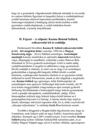 hogy mi a gyermekek világrahozatalát áldásnak tekintjük és nevezzük, 
és a párom különös figyelmet és hangsúlyt helyez a családalapítással, 
családi harmónia eléréssel kapcsolatos problémákra, kiemelt 
fontosságot tulajdonít a boldogság elérési törekvésekben a több 
gyermekes család-alapításnak, a család érdekében hozott 
áldozatoknak, a komoly helytállásnak. 
II. Fejezet – A célpont: Kozma Botond Szilárd, 
csíkszeredai író és családja 
Élettársamról bővebben Kozma B. Szilárd csíkszeredai költő 
és író – hét megjelent könyv szerzője, 1992-óta a Magyar 
Írószövetség tagja – 20 éve főállású asztrológus. Asztrológiai 
munkáját komoly metafizikai és spirituális ismeretek birtokában 
végzi, (Rajongója és mondhatni: szakértője a teljes Hamvas Béla 
életműnek és 20 éve gyakorló asztrológus). Ezért is tudott eddig 
családfenntartóként is megélni és időközben a négy gyermekesre 
bővült családját is eltartani, és ezért van az, hogy ő az asztrológusi 
gyakorlatában a legnagyobb hangsúly többek között a családi 
harmónia, a párkapcsolati harmónia elérésén és az egyetemes (örök) 
értékrend és morál felismerésén, annak az élet alapjának a megtételén 
van. Kozma Szilárd egy egészséges, tehát felelősségteljes de 
semmiképpen nem agresszív férfiasságot képviselő személy, aki 50 
éves korára meggyőződött a hagyományos apai szerepet gyakorló 
férfiasság felvállalásának a fontosságáról (négy kiskorú gyermeknek 
viseli a gondját édesapaként, családeltartóként, eddig). Előző 
házasságában született négy kiskorú leánya közül hármat az ő 
gyámságában helyezett el a bíróság. A három iskolás lány mind jó 
tanuló, tehetséges művészeti tagozatos diák. Ez is, tehát a nyilvánvaló 
„édesapai teljesítmény” is szúrhatja Gerle Éva feminista szemét. 
Továbbá a bloggernő a blogján külön figyelmeztet arra, hogy az 
ő tartalmait, azok linkjeit senki ne tegye Erdélyi Autonómia pártoló 
oldalakra. Szerepelt egy LMP-s rendezvényen. Ezzel szemben Kozma 
Szilárd pedig nyíltan vállaltan Székelyföldi autonómia párti, és az 
Erdélyi Magyar Néppárt tagja, mivel ő nyíltan vállaltan, egészségesen 
 