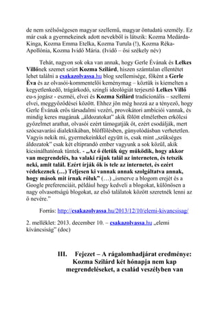 de nem szélsőségesen magyar szellemű, magyar öntudatú személy. Ez 
már csak a gyermekeinek adott nevekből is látszik: Kozma Medárda- 
Kinga, Kozma Emma Etelka, Kozma Turula (!), Kozma Réka- 
Apollónia, Kozma Ividő Mária. (Ividő – ősi székely név) 
Tehát, nagyon sok oka van annak, hogy Gerle Évának és Lelkes 
Villőnek szemet szúrt Kozma Szilárd, hiszen számtalan ellentétet 
lehet találni a csakazolvassa .hu blog szellemisége, főként a Gerle 
Éva és az olvasói-kommentelői keménymag – köztük is kiemelten a 
kegyetlenkedő, trágárkodó, szingli ideológiát terjesztő Lelkes Villő 
eu-s jogász - eszméi, elvei és Kozma Szilárd tradicionális – szellemi 
elvei, meggyőződései között. Ehhez jön még hozzá az a tényező, hogy 
Gerle Évának erős társadalmi vezéri, provokátori ambíciói vannak, és 
mindig keres magának „áldozatokat” akik fölött elméletben erkölcsi 
győzelmet arathat, olvasói ezért támogatják őt, ezért csodálják, mert 
szócsavarási dialektikában, blöffölésben, gúnyolódásban verhetetlen. 
Vagyis nekik mi, gyermekeinkkel együtt is, csak mint „szükséges 
áldozatok” csak két eltiprandó ember vagyunk a sok közül, akik 
kicsinálhatónak tűntek. - „Az ő életük úgy működik, hogy akkor 
van megrendelés, ha valaki rájuk talál az interneten, és tetszik 
neki, amit talál. Ezért írják ők is tele az internetet, és ezért 
védekeznek (…) Teljesen ki vannak annak szolgáltatva annak, 
hogy mások mit írnak róluk” (…) „ismerve a blogom erejét és a 
Google preferenciáit, például hogy kedveli a blogokat, különösen a 
nagy olvasottságú blogokat, az első találatok között szeretnék lenni az 
ő nevére.” 
Forrás: http:// csakazolvassa .hu/2013/12/10/elemi-kivancsisag/ 
2. melléklet: 2013. december 10. – csakazolvassa .hu „elemi 
kíváncsiság” (doc) 
III. Fejezet – A rágalomhadjárat eredménye: 
Kozma Szilárd két hónapja nem kap 
megrendeléseket, a család veszélyben van 
 