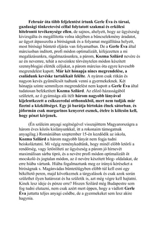 Február óta több feljelentést írtunk Gerle Éva és társai, 
gazdasági tönkretevési céllal folytatott szakmai és erkölcsi 
hitelrontó tevékenysége ellen, de sajnos, ahelyett, hogy az ügyészség 
kivizsgálta és megállította volna idejében a bűncselekmény áradatot, 
az ügyet átpasszolta a bíróságnak és a folyamat megállítása helyett, 
most bírósági bűntető eljárás van folyamatban. De a Gerle Éva által 
márciusban indított, profi módon optimalizált, kifejezetten a mi 
megalázásunkra, rágalmazásunkra, a párom, Kozma Szilárd nevére és 
az én nevemre, tehát a neveinkre törvénytelen módon készített 
szennyblogjai elérték céljukat, a párom március óta egyre kevesebb 
megrendelést kapott. Már két hónapja nincs megrendelése, a 
családunk kevéske tartalékait felélte. A nyáron csak ritkán és 
nagyon kevés gyümölcsöt tudtunk venni a gyermekeknek. Két 
hónapja szinte semmilyen megrendelést nem kapott a Gerle Éva által 
tudatosan befeketített Kozma Szilárd. Az előző házasságából 
született, az ő gyámsága alá ítélt három nagyobb lányával 
kijelentkezett a csíkszeredai otthonukból, mert nem tudják már 
fizetni a közköltséget. Egy jó barátja birtokán élnek sátorban, és 
jóformán csak margarinos kenyeret esznek, ételre is kölcsön kell, 
hogy pénzt kérjenek. 
(Én szüleim anyagi segítségével visszajöttem Magyarországra a 
három éves közös kislányunkkal, itt a rokonaim támogatnak 
anyagilag.) Romániában szeptember 15-én kezdődik az iskola, 
Kozma Szilárd a három nagyobb lányát nem fogja tudni 
beiskoláztatni. Mi végig reménykedtünk, hogy minél előbb letörli a 
rendőrség, vagy letörölteti az ügyészség a párom jó hírnevét 
maximálisan sárba tipró, és a nevére profi módon optimalizált őt 
mocskoló és jogtalan módon, az ő nevére készített blog- oldalakat, de 
erre hiába vártunk. Hiába fogalmaztunk meg ez irányú kéréseket a 
bíróságnak s. Magánvádas büntetőügyben előbb túl kell esni egy 
békéltető peren, majd következnek a tárgyalások és csak azok során 
születhet ilyen határozat és ha születik is, azt még végre kell hajtatni. 
Kinek lesz ideje és pénze erre? Hiszen Szilárd még Budapestre sem 
fog tudni elutazni, nem csak azért mert éppen, hogy a vádlott Gerle 
Éva juttatta teljes anyagi csődbe, de a gyermekeket sem lesz akire 
hagynia. 
 