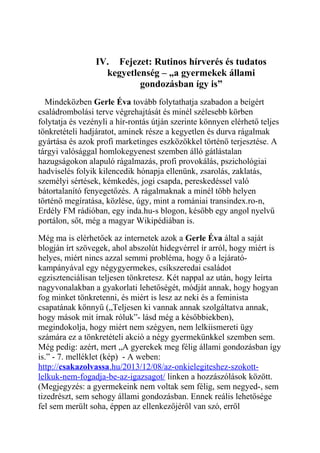 IV. Fejezet: Rutinos hírverés és tudatos 
kegyetlenség – „a gyermekek állami 
gondozásban így is” 
Mindeközben Gerle Éva tovább folytathatja szabadon a beígért 
családrombolási terve végrehajtását és minél szélesebb körben 
folytatja és vezényli a hír-rontás útján szerinte könnyen elérhető teljes 
tönkretételi hadjáratot, aminek része a kegyetlen és durva rágalmak 
gyártása és azok profi marketinges eszközökkel történő terjesztése. A 
tárgyi valósággal homlokegyenest szemben álló gátlástalan 
hazugságokon alapuló rágalmazás, profi provokálás, pszichológiai 
hadviselés folyik kilencedik hónapja ellenünk, zsarolás, zaklatás, 
személyi sértések, kémkedés, jogi csapda, pereskedéssel való 
bátortalanító fenyegetőzés. A rágalmaknak a minél több helyen 
történő megíratása, közlése, úgy, mint a romániai transindex.ro-n, 
Erdély FM rádióban, egy inda.hu-s blogon, később egy angol nyelvű 
portálon, sőt, még a magyar Wikipédiában is. 
Még ma is elérhetőek az internetek azok a Gerle Éva által a saját 
blogján írt szövegek, ahol abszolút hidegvérrel ír arról, hogy miért is 
helyes, miért nincs azzal semmi probléma, hogy ő a lejárató-kampányával 
egy négygyermekes, csíkszeredai családot 
egzisztenciálisan teljesen tönkretesz. Két nappal az után, hogy leírta 
nagyvonalakban a gyakorlati lehetőségét, módját annak, hogy hogyan 
fog minket tönkretenni, és miért is lesz az neki és a feminista 
csapatának könnyű („Teljesen ki vannak annak szolgáltatva annak, 
hogy mások mit írnak róluk”- lásd még a későbbiekben), 
megindokolja, hogy miért nem szégyen, nem lelkiismereti ügy 
számára ez a tönkretételi akció a négy gyermekünkkel szemben sem. 
Még pedig: azért, mert „A gyerekek meg félig állami gondozásban így 
is.” - 7. melléklet (kép) - A weben: 
http:// csakazolvassa .hu/2013/12/08/az-onkielegiteshez-szokott-lelkuk- 
nem-fogadja-be-az-igazsagot/ linken a hozzászólások között. 
(Megjegyzés: a gyermekeink nem voltak sem félig, sem negyed-, sem 
tizedrészt, sem sehogy állami gondozásban. Ennek reális lehetősége 
fel sem merült soha, éppen az ellenkezőjéről van szó, erről 
 