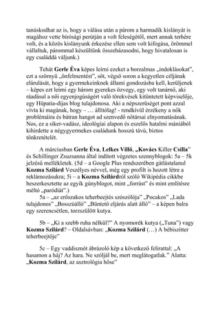 tanúskodhat az is, hogy a válása után a párom a harmadik kislányát is 
magához vette bírósági perútján a volt feleségétől, mert annak terhére 
volt, és a közös kislányunk érkezése ellen sem volt kifogása, örömmel 
vállaltuk, párommal készültünk összeházasodni, hogy hivatalosan is 
egy családdá váljunk.) 
Tehát Gerle Éva képes leírni ezeket a borzalmas „indoklásokat”, 
ezt a szörnyű „önfelmentést”, sőt, végső soron a kegyetlen céljának 
elárulását, hogy a gyermekeinknek állami gondozásba kell, kerüljenek 
– képes ezt leírni egy három gyerekes özvegy, egy volt tanárnő, aki 
ráadásul a női egyenjogúságért való törekvések kitüntetett képviselője, 
egy Hüpatia-díjas blog tulajdonosa. Aki a népszerűséget pont azzal 
vívta ki magának, hogy – … állítólag! - rendkívül érzékeny a nők 
problémáira és bátran hangot ad szenvedő nőtársai elnyomatásának. 
Nos, ez a siker-vadász, ideológiai alapon és eszelős hatalmi mániából 
kihirdette a négygyermekes családunk hosszú távú, biztos 
tönkretételét. 
A márciusban Gerle Éva, Lelkes Villő, „Kovács Killer Csilla” 
és Schillinger Zsuzsanna által indított végzetes szennyblogok: 5a – 5k 
jelzésű mellékletek. (5d – a Google Plus rendszerében gátlástalanul 
Kozma Szilárd Veszélyes névvel, még egy profilt is hozott létre a 
reklámozásukra; 5i – a Kozma Szilárdról szóló Wikipédia cikkbe 
beszerkesztette az egyik gúnyblogot, mint „forrást” és mint említésre 
méltó „paródiát”.) 
5a – „az erőszakos teherbeejtés szószólója” „Pocakos” „Lada 
tulajdonos” „Bosszúálló” „Büntető eljárás alatt álló” – a képen balra 
egy szerencsétlen, torzszülött kutya. 
5b – „Ki a szebb ruha nélkül?” A nyomorék kutya („Tuna”) vagy 
Kozma Szilárd? – Oldalsávban: „Kozma Szilárd (…) A bébiszitter 
teherbeejtője” 
5c – Egy vaddisznót ábrázoló kép a következő felirattal: „A 
hasamon a háj? Az hara. Ne szóljál be, mert meglátogatlak.” Alatta: 
„Kozma Szilárd, az asztrológia hőse” 
 