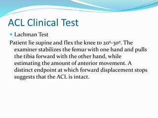 ACL Clinical Test
 Lachman Test
Patient lie supine and flex the knee to 20º-30º. The
examiner stabilizes the femur with one hand and pulls
the tibia forward with the other hand, while
estimating the amount of anterior movement. A
distinct endpoint at which forward displacement stops
suggests that the ACL is intact.
 