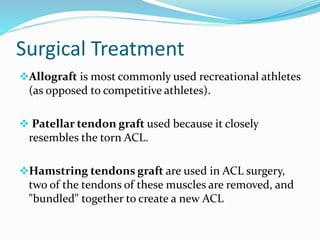 Surgical Treatment
Allograft is most commonly used recreational athletes
(as opposed to competitive athletes).
 Patellar tendon graft used because it closely
resembles the torn ACL.
Hamstring tendons graft are used in ACL surgery,
two of the tendons of these muscles are removed, and
"bundled" together to create a new ACL
 