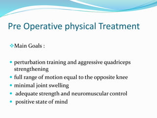 Pre Operative physical Treatment
Main Goals :
 perturbation training and aggressive quadriceps
strengthening
 full range of motion equal to the opposite knee
 minimal joint swelling
 adequate strength and neuromuscular control
 positive state of mind
 