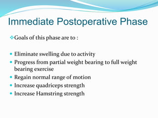 Immediate Postoperative Phase
Goals of this phase are to :
 Eliminate swelling due to activity
 Progress from partial weight bearing to full weight
bearing exercise
 Regain normal range of motion
 Increase quadriceps strength
 Increase Hamstring strength
 