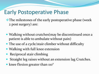 Early Postoperative Phase
The milestones of the early postoperative phase (week
2 post surgery) are:
 Walking without crutches(may be discontinued once a
patient is able to ambulate without pain)
 The use of a cycle/stair climber without difficulty
 Walking with full knee extension
 Reciprocal stair climbing
 Straight leg raises without an extension lag Crutches.
 knee flexion greater than 110°
 