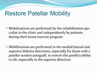 Restore Patellar Mobility
 Mobilizations are performed by the rehabilitation spe-
cialist in the clinic and independently by patients
during their home exercise program
 Mobilizations are performed in the medial/lateral and
superior/inferior directions, especially for those with a
patellar tendon autograft, to restore the patella’s ability
to tilt, especially in the superior direction.
 