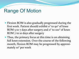 Range Of Motion
 Flexion ROM is also gradually progressed during the
first week. Patient should exhibit 0° to 90° of knee
ROM 5 to 7 days after surgery and 0° to 100° of knee
ROM 7 to 10 days after surgery
 Thus, the primary focus at this time is on obtaining
full knee extension. Over the course of the following
month, flexion ROM may be progressed by approxi-
mately 10° per week
 