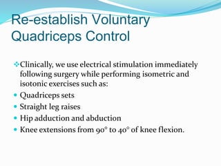 Re-establish Voluntary
Quadriceps Control
Clinically, we use electrical stimulation immediately
following surgery while performing isometric and
isotonic exercises such as:
 Quadriceps sets
 Straight leg raises
 Hip adduction and abduction
 Knee extensions from 90° to 40° of knee flexion.
 