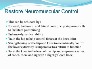 Restore Neuromuscular Control
This can be achieved by :
 Forward, backward, and lateral cone or cup step-over drills
to facilitate gait training
 Enhance dynamic stability
 Train the hip to help control forces at the knee joint
 Strengthening of the hip and knee to eccentrically control
the lower extremity is imperative to a return to function
 Raise the knee to the level of the hip and step over a series
of cones, then landing with a slightly flexed knee.
 