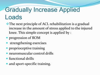 Gradually Increase Applied
Loads
The next principle of ACL rehabilitation is a gradual
increase in the amount of stress applied to the injured
knee. This simple concept is applied by :
 progression of ROM
 strengthening exercises
 proprioceptive training
 neuromuscular control drills
 functional drills
 and sport-specific training.
 