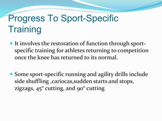  It involves the restoration of function through sport-
specific training for athletes returning to competition
once the knee has returned to its normal.
 Some sport-specific running and agility drills include
side shuffling ,cariocas,sudden starts and stops,
zigzags, 45° cutting, and 90° cutting
Progress To Sport-Specific
Training
 