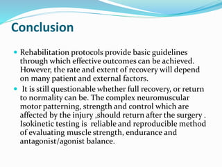 Conclusion
 Rehabilitation protocols provide basic guidelines
through which effective outcomes can be achieved.
However, the rate and extent of recovery will depend
on many patient and external factors.
 It is still questionable whether full recovery, or return
to normality can be. The complex neuromuscular
motor patterning, strength and control which are
affected by the injury ,should return after the surgery .
Isokinetic testing is reliable and reproducible method
of evaluating muscle strength, endurance and
antagonist/agonist balance.
 