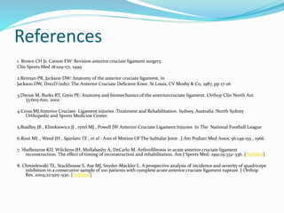 References
1. Brown CH Jr, Carson EW: Revision anterior cruciate ligament surgery.
Clin Sports Med 18:109-171, 1999
2.Reiman PR, Jackson DW: Anatomy of the anterior cruciate ligament, in
Jackson DW, DrezD (eds): The Anterior Cruciate Deficient Knee. St.Louis, CV Mosby & Co, 1987, pp 17-26
3.Dienst M, Burks RT, Greis PE: Anatomy and biomechanics of the anteriorcruciate ligament. Orthop Clin North Am
33:605-620, 2002
4.Cross.MJ.Anterior Cruciate Ligament injuries :Treatment and Rehabilitation. Sydney, Australia :North Sydney
Orthopedic and Sports Medicine Center.
5.Bradley JB , Klimkiewicz JJ , rytel MJ , Powell JW Anterior Cruciate Ligament Injuries In The National Football League
6.Root ML , Weed JH , Sgarlato TE , et al : Axis of Motion Of The Subtalar Joint . J Am Podiatr Med Assoc 56:149-155 , 1966.
7. Shelbourne KD, Wilckens JH, Mollabashy A, DeCarlo M. Arthrofibrosis in acute anterior cruciate ligament
reconstruction. The effect of timing of reconstruction and rehabilitation. Am J Sports Med. 1991;19:332–336. [PubMed]
8. Chmielewski TL, Stackhouse S, Axe MJ, Snyder-Mackler L. A prospective analysis of incidence and severity of quadriceps
inhibition in a consecutive sample of 100 patients with complete acute anterior cruciate ligament rupture. J Orthop
Res. 2004;22:925–930. [PubMed]
 