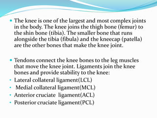  The knee is one of the largest and most complex joints
in the body. The knee joins the thigh bone (femur) to
the shin bone (tibia). The smaller bone that runs
alongside the tibia (fibula) and the kneecap (patella)
are the other bones that make the knee joint.
 Tendons connect the knee bones to the leg muscles
that move the knee joint. Ligaments join the knee
bones and provide stability to the knee:
• Lateral collateral ligament(LCL)
• Medial collateral ligament(MCL)
• Anterior cruciate ligament(ACL)
• Posterior cruciate ligament(PCL)
 