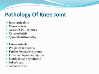 Pathology Of Knee Joint
Intra-articular :
 Meniscal tear
 ACL and PCL injuries
 Osteoarthritis
 Spondiloarthropathy
Extra- articular:
 Pre-patellar bursitis
 Patello femoral syndrome
 Collateral ligament injuries
 iliotibial band syndrome
 baker’s cyst
 osteonecrosis
 
