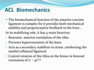 ACL Biomechanics
 The biomechanical function of the anterior cruciate
ligament is complex for it provides both mechanical
stability and proprioceptive feedback to the knee .
In its stabilizing role, it has 4 main function:
• Restrains anterior translation of the tibia
• Prevents hyperextension of the knee
• Acts as a secondary stabilizer to stress ,reinforcing the
medial collateral ligament
• Control rotation of the tibia on the femur in femoral
extensions of 0 ̊ - 30 ̊(4)
 