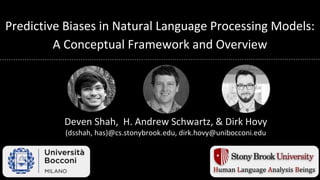 Predictive Biases in Natural Language Processing Models:
A Conceptual Framework and Overview
Deven Shah, H. Andrew Schwartz, & Dirk Hovy
(dsshah, has)@cs.stonybrook.edu, dirk.hovy@unibocconi.edu
Human Language Analysis Beings
 