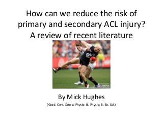 How can we reduce the risk of
primary and secondary ACL injury?
A review of recent literature
By Mick Hughes
(Grad. Cert. Sports Physio, B. Physio, B. Ex. Sci.)
 