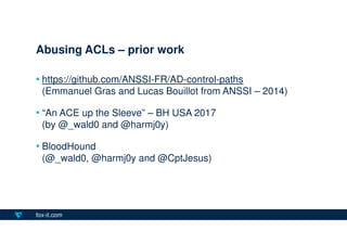 fox-it.com
• https://github.com/ANSSI-FR/AD-control-paths
(Emmanuel Gras and Lucas Bouillot from ANSSI – 2014)
• “An ACE up the Sleeve” – BH USA 2017
(by @_wald0 and @harmj0y)
• BloodHound
(@_wald0, @harmj0y and @CptJesus)
Abusing ACLs – prior work
 