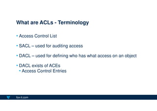 fox-it.com
• Access Control List
• SACL – used for auditing access
• DACL – used for defining who has what access on an ob...