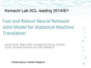 Komachi Lab ACL reading 2014/8/1 
Fast and Robust Neural Network 
Joint Model for Statistical Machine 
Translation 
Jacob Devlin, Rabih Zbib, Zhongqiang Huang, Thomas 
Lamar, Richard Schwartz and John Makhoul 
Introducing by Yoshiaki Kitagawa 
 