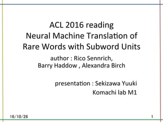 ACL	2016	reading	
Neural	Machine	Transla8on	of	
Rare	Words	with	Subword	Units		
	author	:	Rico	Sennrich,	
Barry	Haddow	,	Alexandra	Birch	
	
presenta8on	:	Sekizawa	Yuuki	
Komachi	lab	M1	
	
16/10/26	 1	
 